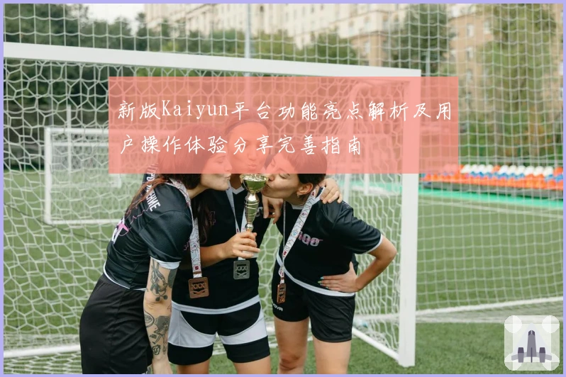 新版Kaiyun平台功能亮点解析及用户操作体验分享完善指南