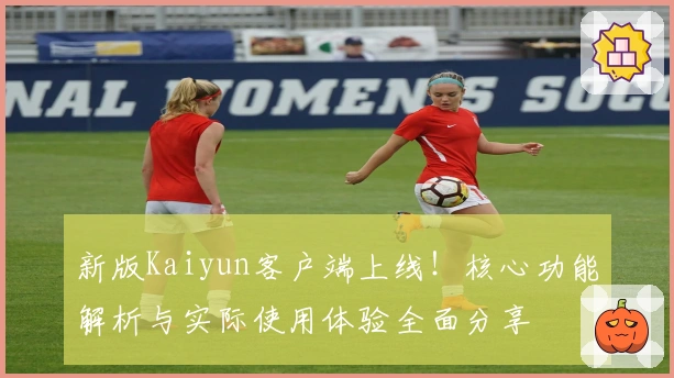 新版Kaiyun客户端上线！核心功能解析与实际使用体验全面分享